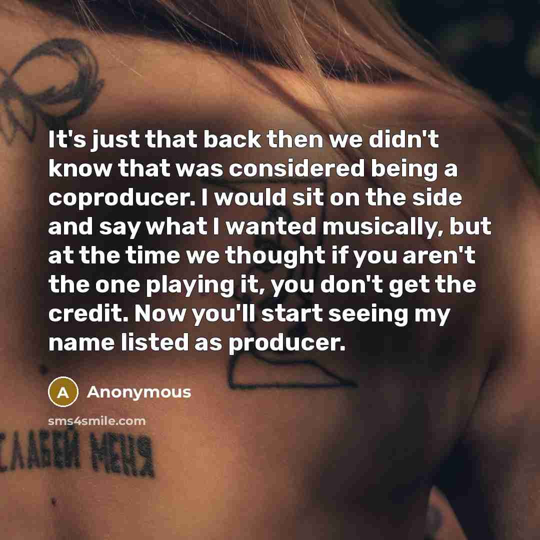 “It's just that back then we didn't know that was considered being a coproducer. I would sit on the side and say what I wanted musically, but at the time we thought if you aren't the one playing it, you don't get the credit. Now you'll start seeing my name listed as producer.” quote by Anonymous