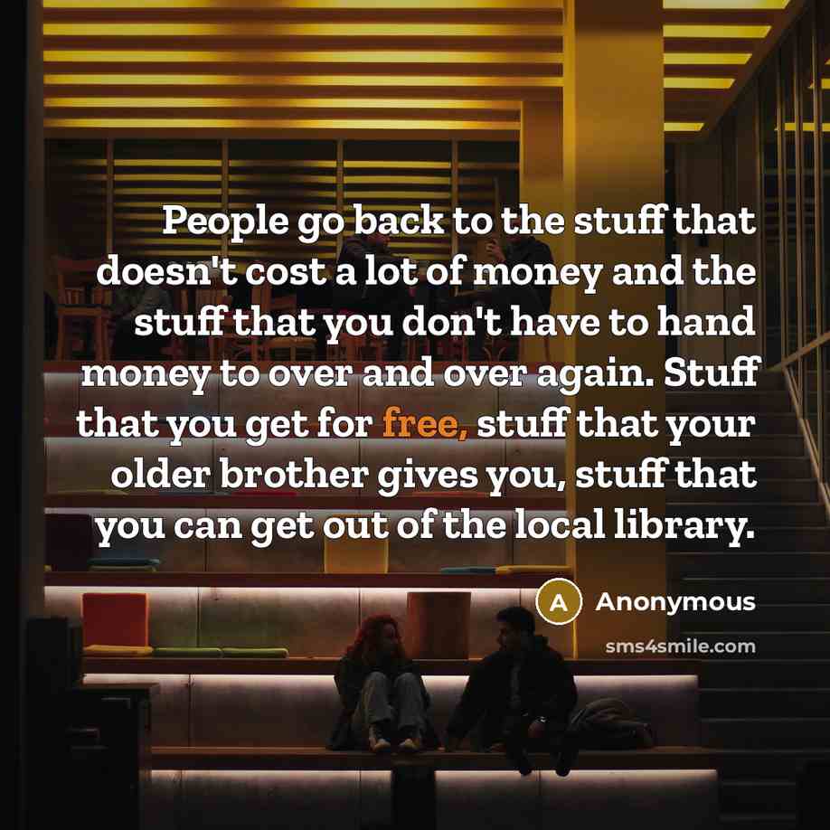 “People go back to the stuff that doesn't cost a lot of money and the stuff that you don't have to hand money to over and over again. Stuff that you get for free, stuff that your older brother gives you, stuff that you can get out of the local library.” quote by Anonymous