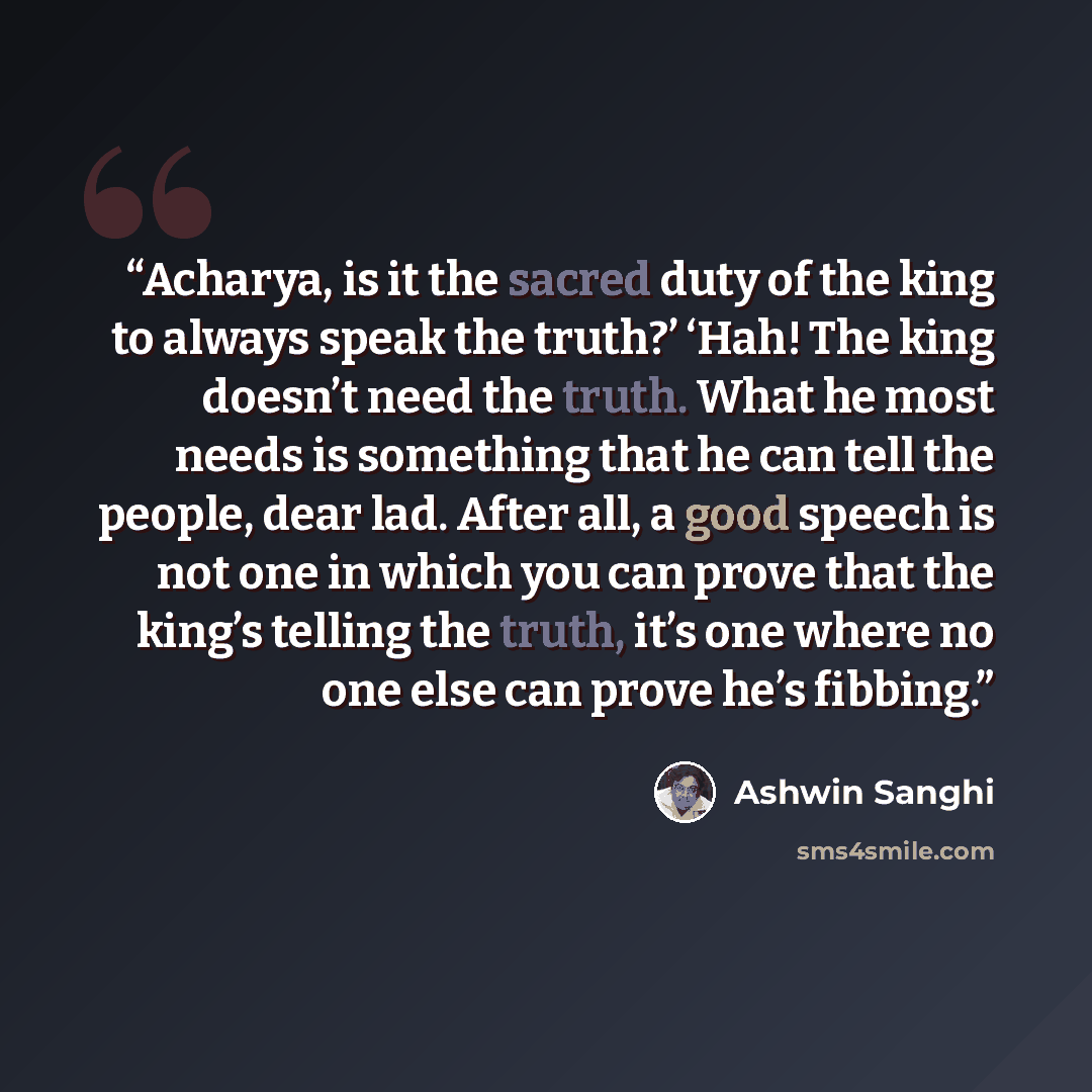 “Acharya, is it the sacred duty of the king to always speak the truth?’ ‘Hah! The king doesn’t need the truth. What he most needs is something that he can tell the people, dear lad. After all, a good speech is not one in which you can prove that the king’s telling the truth, it’s one where no one…” quote by Ashwin Sanghi