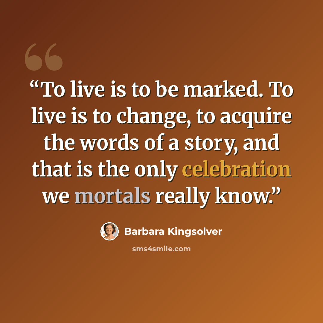 “To live is to be marked. To live is to change, to acquire the words of a story, and that is the only celebration we mortals really know.” quote by Barbara Kingsolver