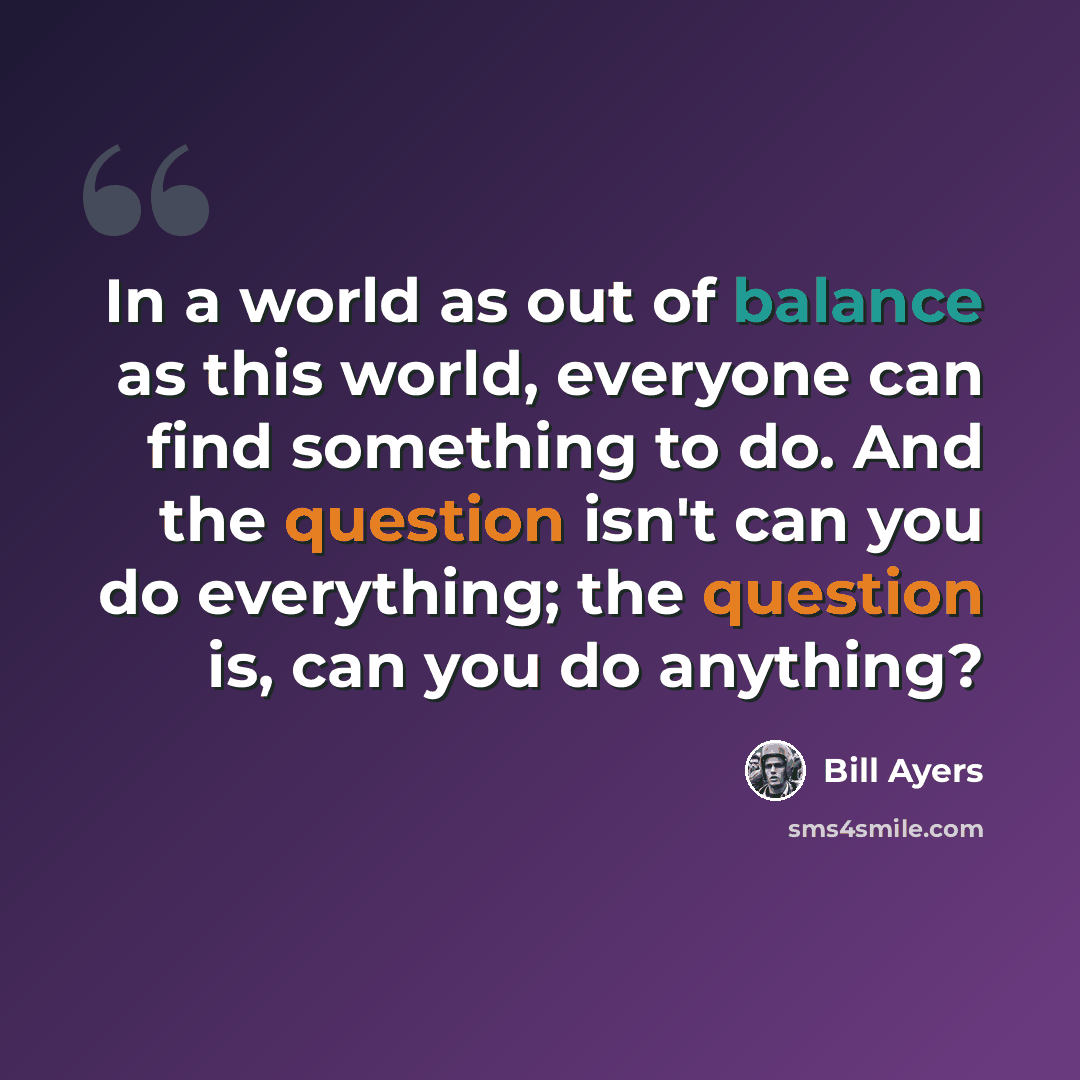 “In a world as out of balance as this world, everyone can find something to do. And the question isn't can you do everything; the question is, can you do anything?” quote by Bill Ayers