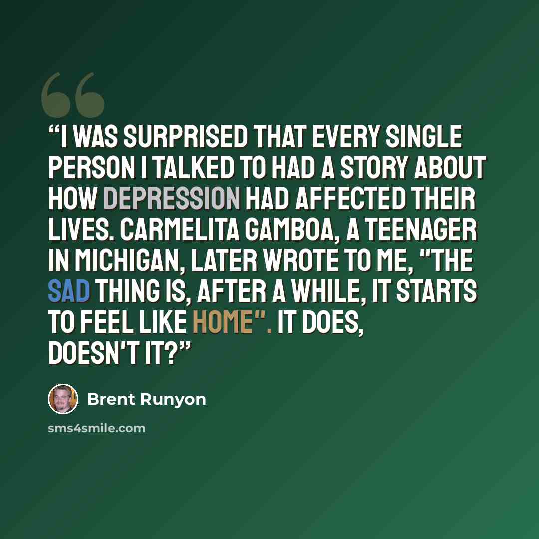 “I was surprised that every single person I talked to had a story about how depression had affected their lives. Carmelita Gamboa, a teenager in Michigan, later wrote to me, "The sad thing is, after a while, it starts to feel like home". It does, doesn't it?” quote by Brent Runyon