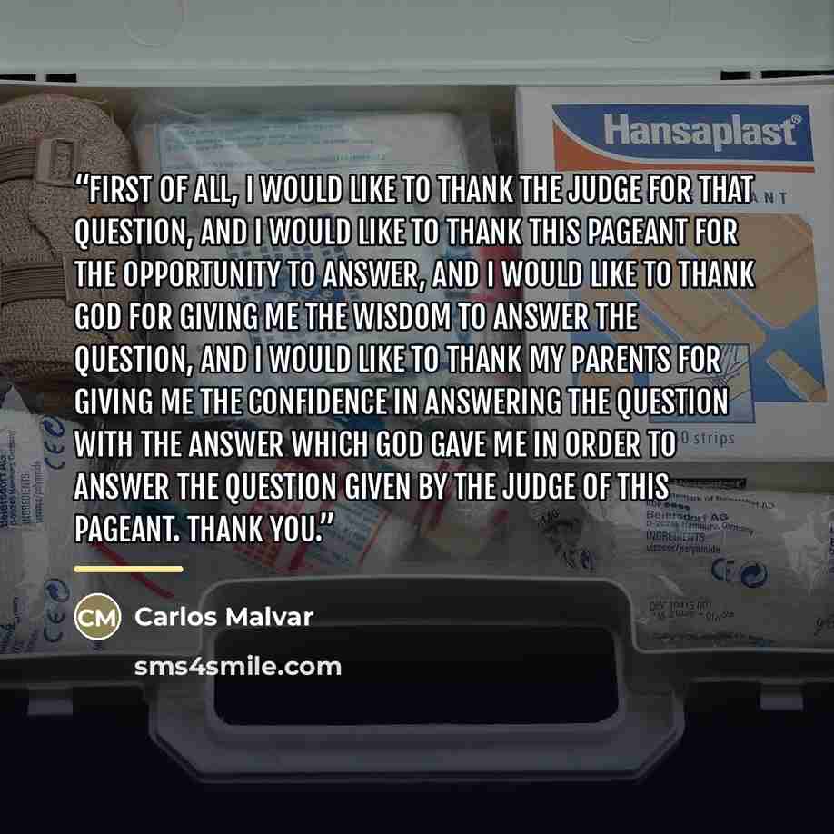 “First of all, I would like to thank the judge for that question, and I would like to thank this pageant for the opportunity to answer, and I would like to thank God for giving me the wisdom to answer the question, and I would like to thank my parents for giving me the confidence in answering the…” quote by Carlos Malvar