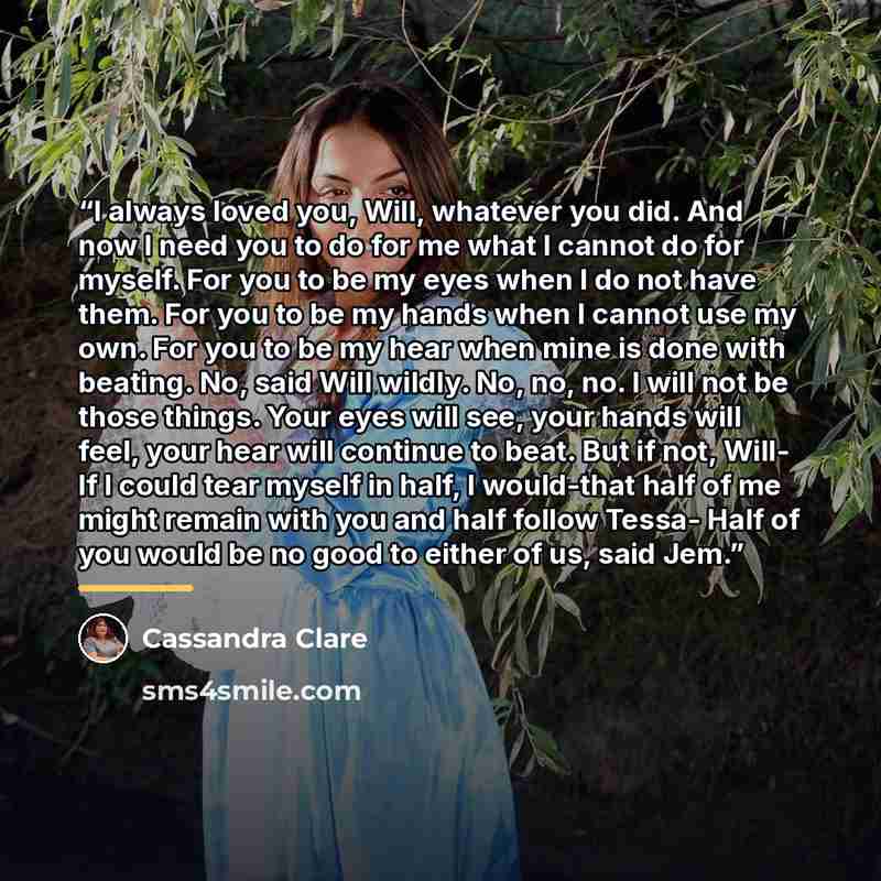 “I always loved you, Will, whatever you did. And now I need you to do for me what I cannot do for myself. For you to be my eyes when I do not have them. For you to be my hands when I cannot use my own. For you to be my hear when mine is done with beating. No, said Will wildly. No, no, no. I will…” quote by Cassandra Clare