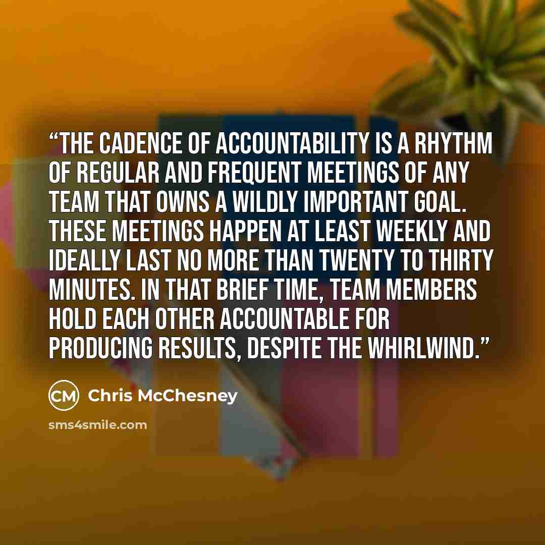 “The cadence of accountability is a rhythm of regular and frequent meetings of any team that owns a wildly important goal. These meetings happen at least weekly and ideally last no more than twenty to thirty minutes. In that brief time, team members hold each other accountable for producing…” quote by Chris McChesney
