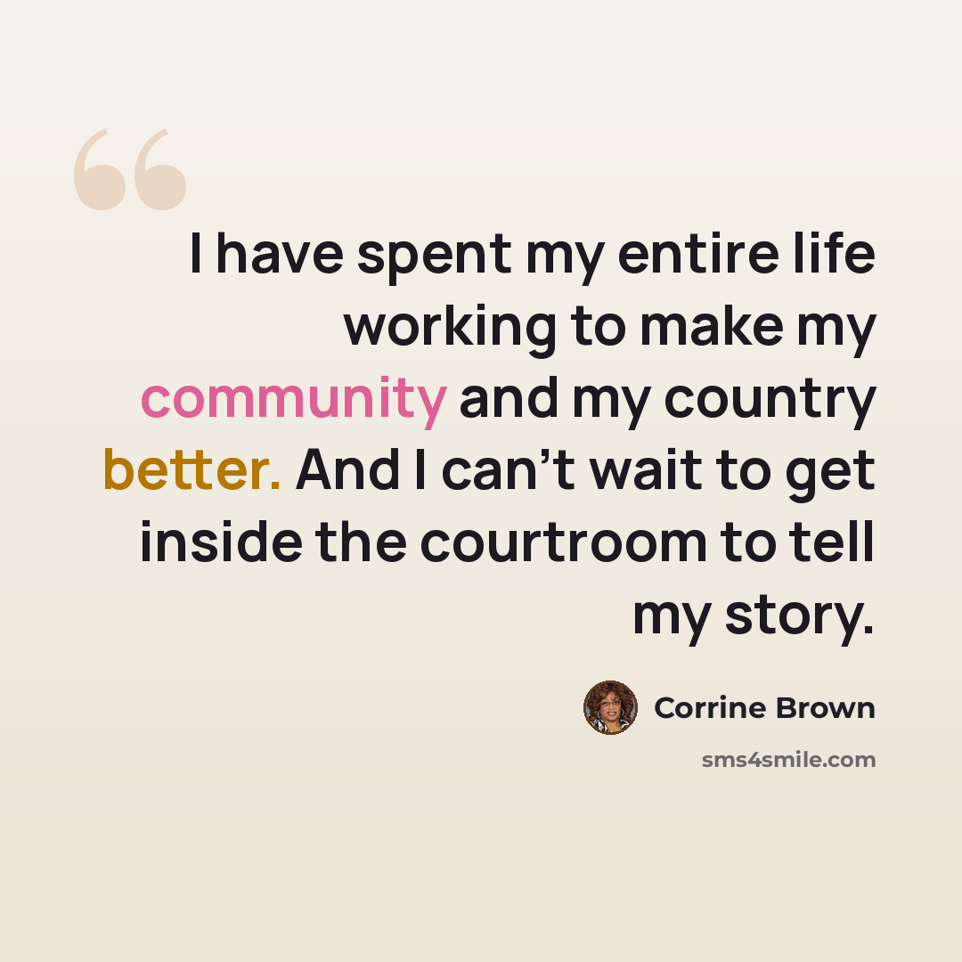“I have spent my entire life working to make my community and my country better. And I can't wait to get inside the courtroom to tell my story.” quote by Corrine Brown