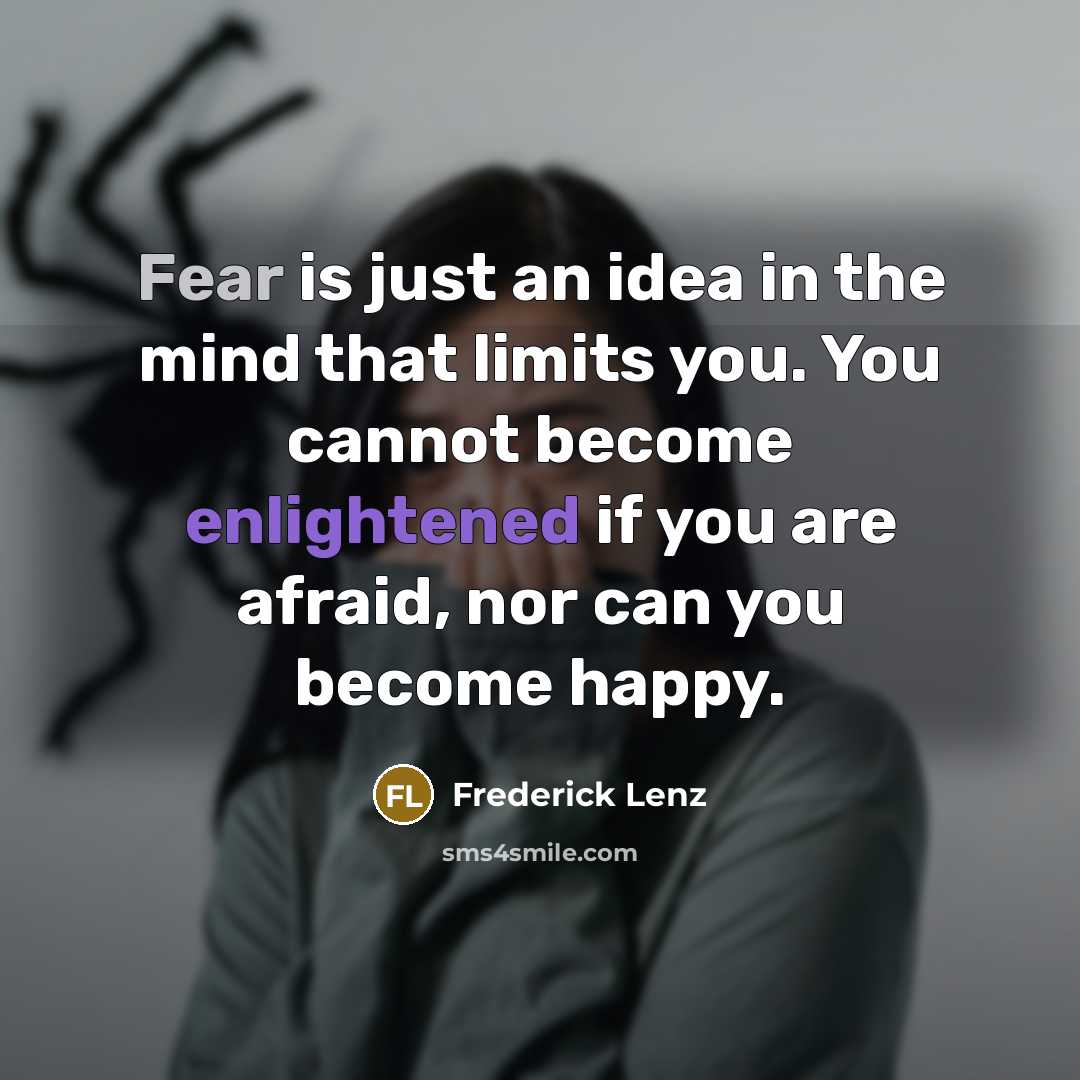 “Fear is just an idea in the mind that limits you. You cannot become enlightened if you are afraid, nor can you become happy.” quote by Frederick Lenz