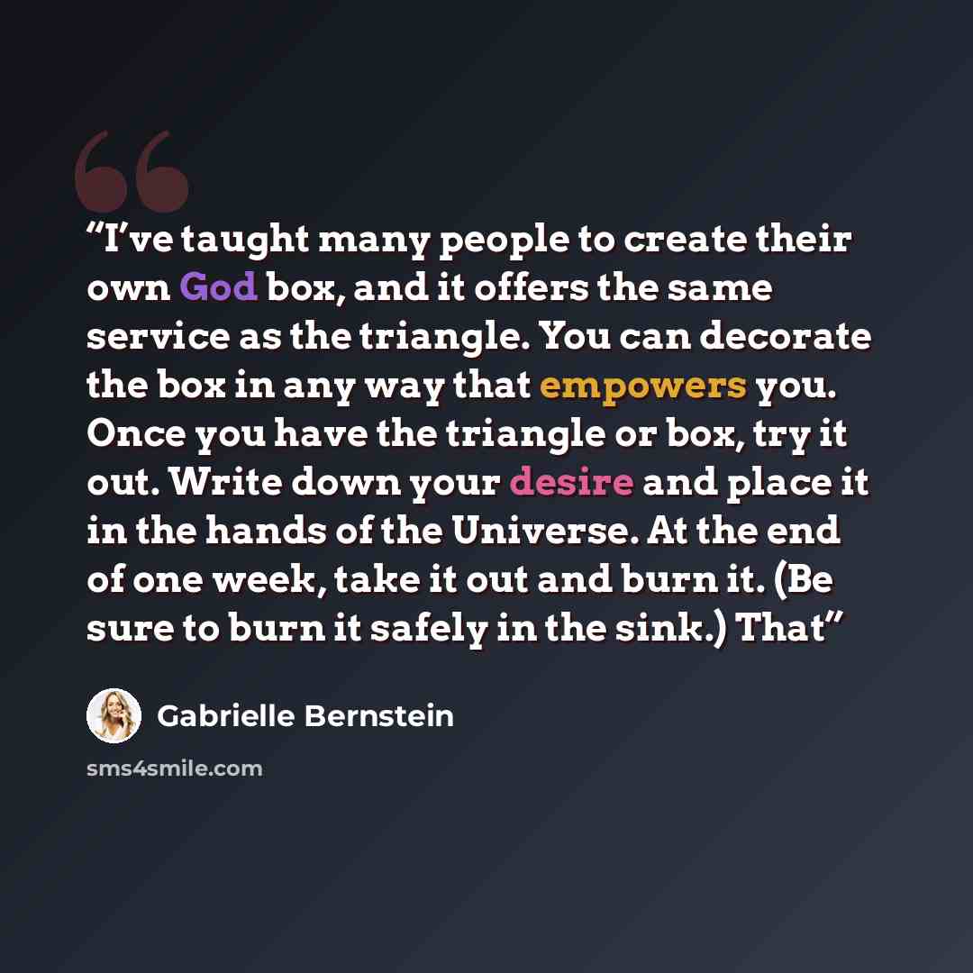 “I’ve taught many people to create their own God box, and it offers the same service as the triangle. You can decorate the box in any way that empowers you. Once you have the triangle or box, try it out. Write down your desire and place it in the hands of the Universe. At the end of one week, take…” quote by Gabrielle Bernstein