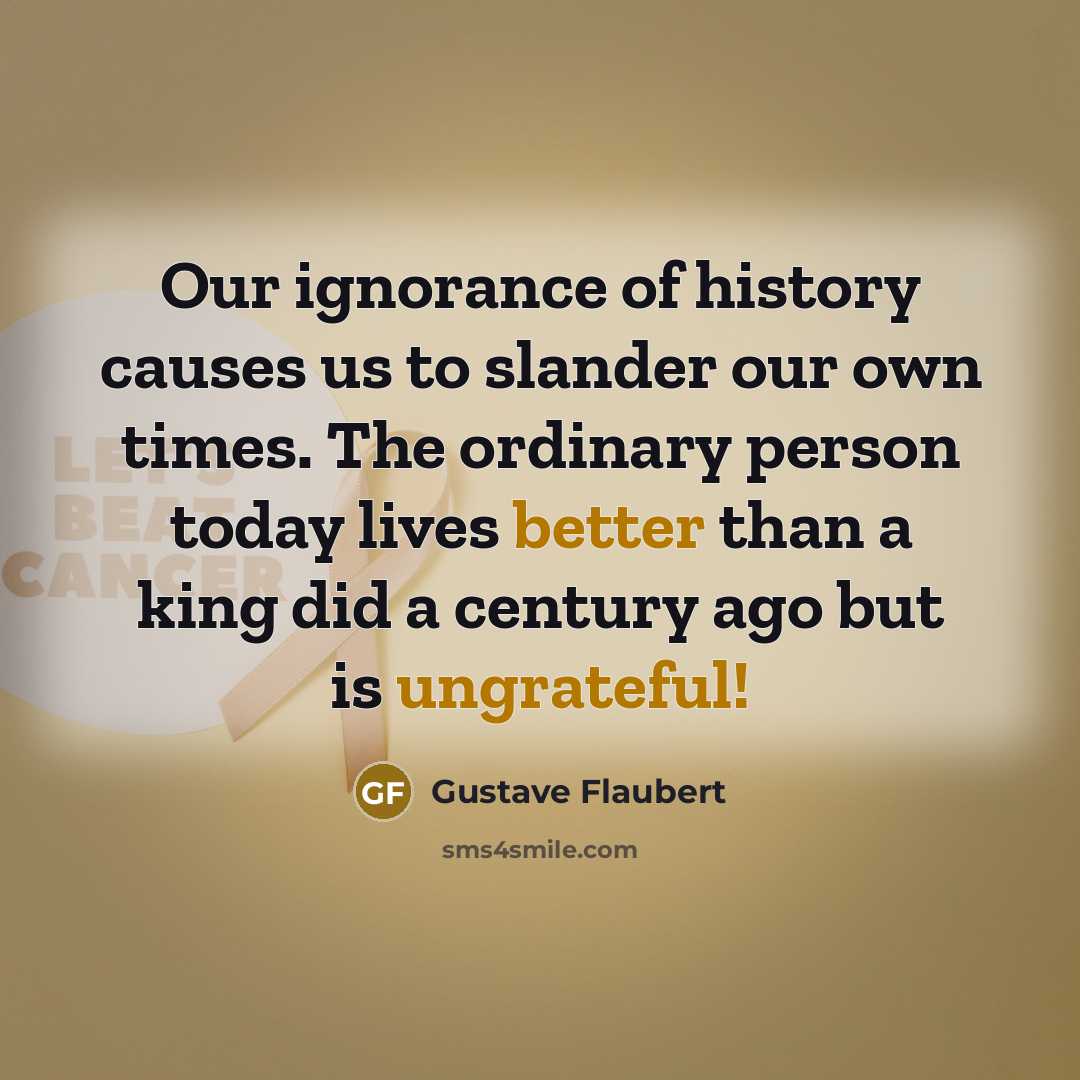 “Our ignorance of history causes us to slander our own times. The ordinary person today lives better than a king did a century ago but is ungrateful!” quote by Gustave Flaubert