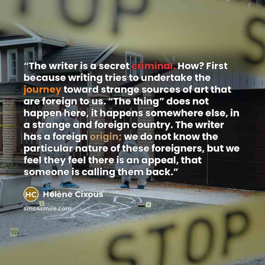 “The writer is a secret criminal. How? First because writing tries to undertake the journey toward strange sources of art that are foreign to us. “The thing” does not happen here, it happens somewhere else, in a strange and foreign country. The writer has a foreign origin; we do not know the…” quote by Hélène Cixous