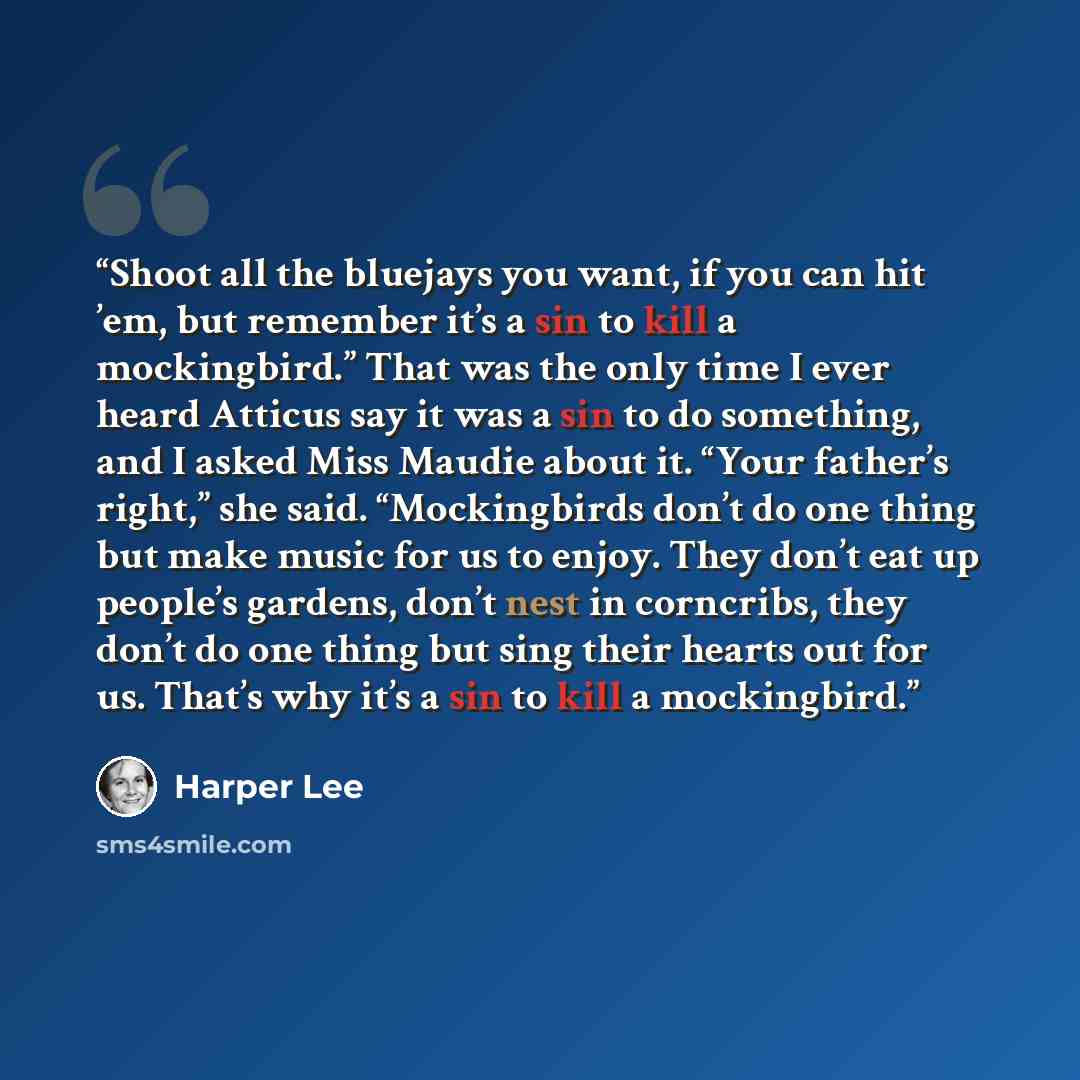 “Shoot all the bluejays you want, if you can hit ’em, but remember it’s a sin to kill a mockingbird.” That was the only time I ever heard Atticus say it was a sin to do something, and I asked Miss Maudie about it. “Your father’s right,” she said. “Mockingbirds don’t do one thing but make music for…” quote by Harper Lee