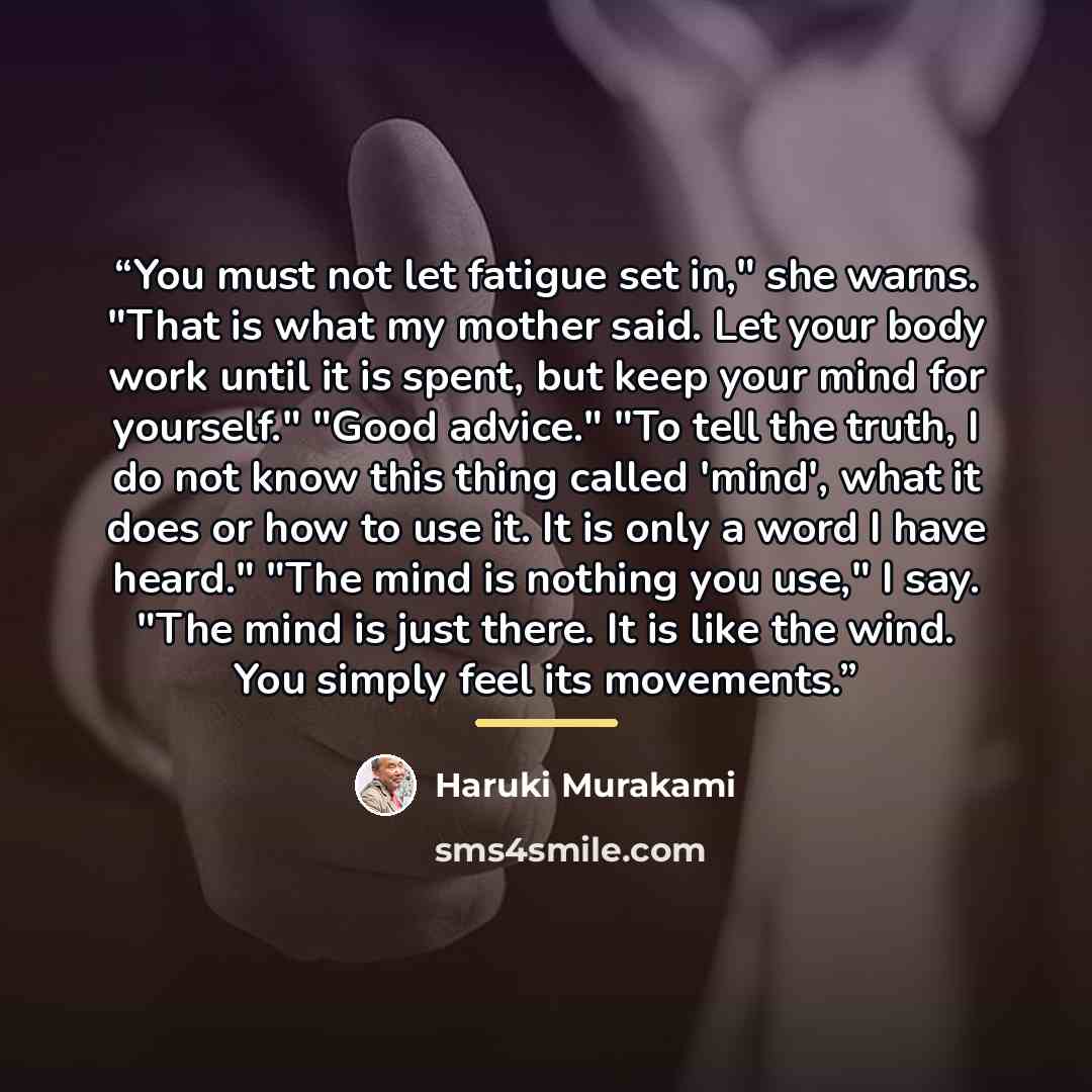 “You must not let fatigue set in," she warns. "That is what my mother said. Let your body work until it is spent, but keep your mind for yourself." "Good advice." "To tell the truth, I do not know this thing called 'mind', what it does or how to use it. It is only a word I have heard." "The mind is…” quote by Haruki Murakami