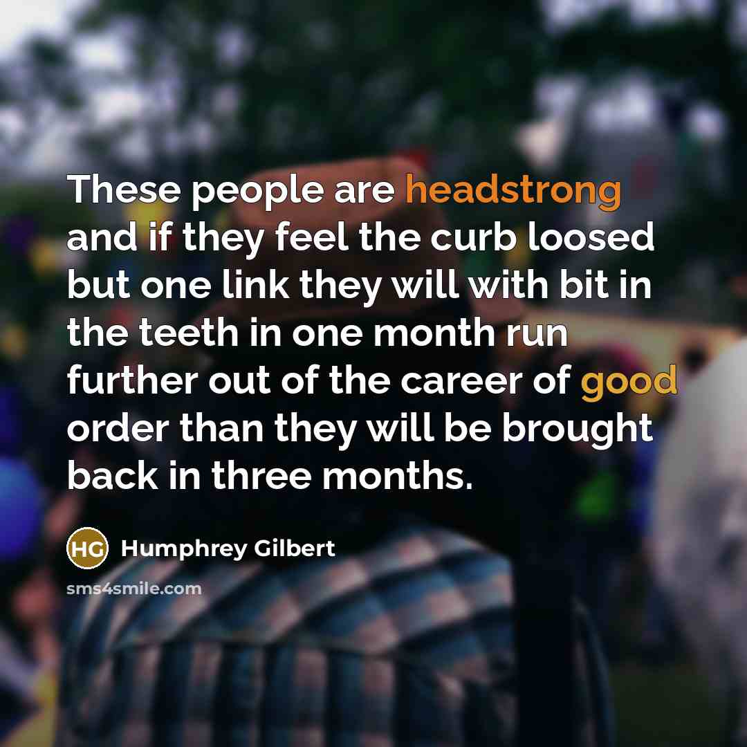 “These people are headstrong and if they feel the curb loosed but one link they will with bit in the teeth in one month run further out of the career of good order than they will be brought back in three months.” quote by Humphrey Gilbert