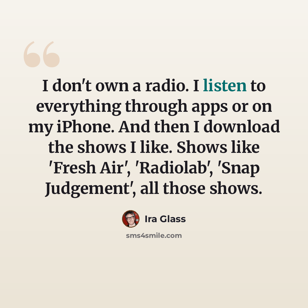 “I don't own a radio. I listen to everything through apps or on my iPhone. And then I download the shows I like. Shows like 'Fresh Air', 'Radiolab', 'Snap Judgement', all those shows.” quote by Ira Glass