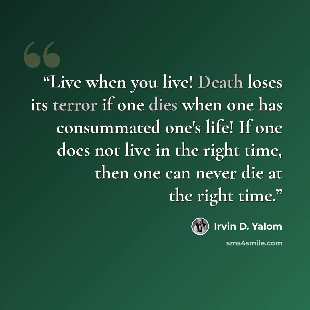 “Live when you live! Death loses its terror if one dies when one has consummated one's life! If one does not live in the right time, then one can never die at the right time.” quote by Irvin D. Yalom