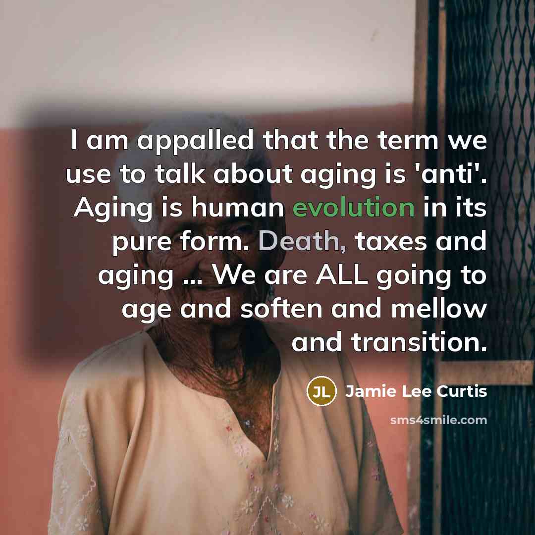 “I am appalled that the term we use to talk about aging is 'anti'. Aging is human evolution in its pure form. Death, taxes and aging … We are ALL going to age and soften and mellow and transition.” quote by Jamie Lee Curtis