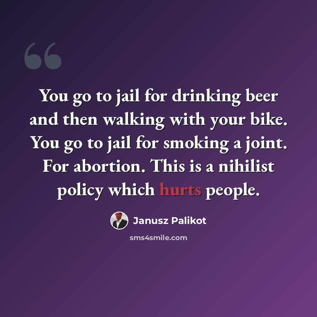 “You go to jail for drinking beer and then walking with your bike. You go to jail for smoking a joint. For abortion. This is a nihilist policy which hurts people.” quote by Janusz Palikot