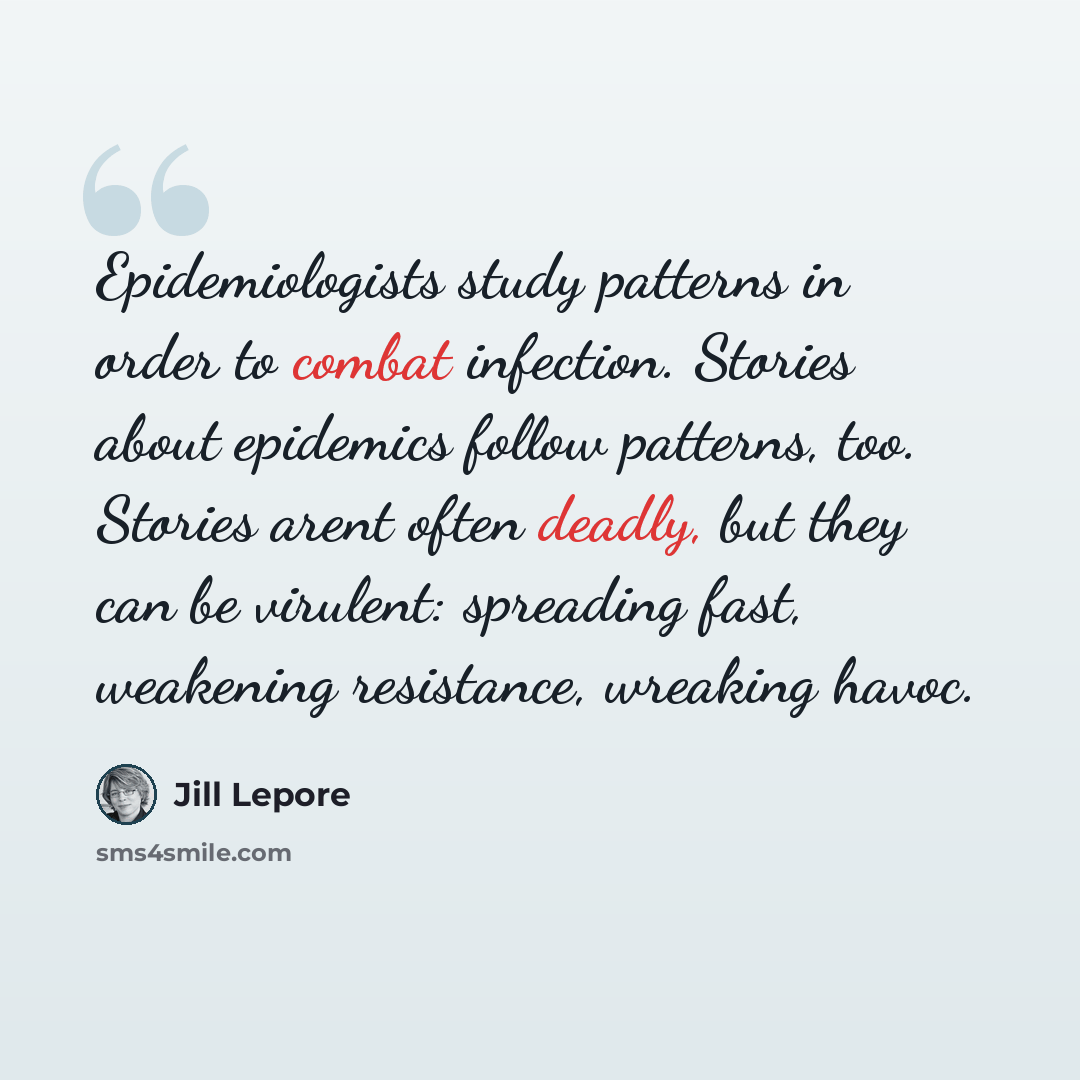 “Epidemiologists study patterns in order to combat infection. Stories about epidemics follow patterns, too. Stories arent often deadly, but they can be virulent: spreading fast, weakening resistance, wreaking havoc.” quote by Jill Lepore