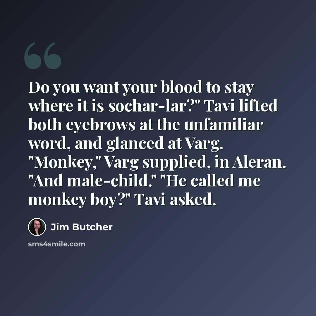 “Do you want your blood to stay where it is sochar-lar?" Tavi lifted both eyebrows at the unfamiliar word, and glanced at Varg. "Monkey," Varg supplied, in Aleran. "And male-child." "He called me monkey boy?" Tavi asked.” quote by Jim Butcher