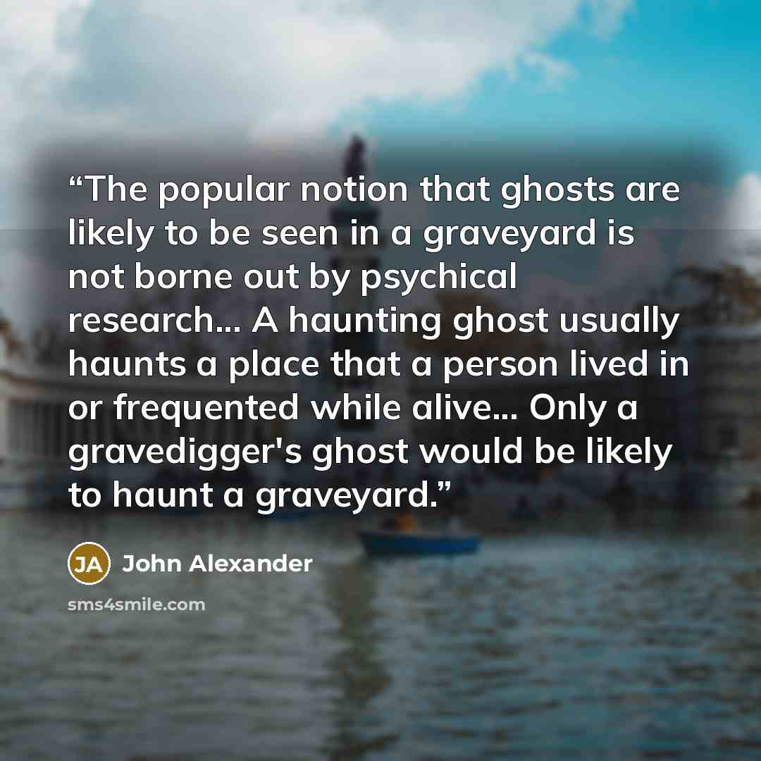 “The popular notion that ghosts are likely to be seen in a graveyard is not borne out by psychical research... A haunting ghost usually haunts a place that a person lived in or frequented while alive... Only a gravedigger's ghost would be likely to haunt a graveyard.” quote by John Alexander