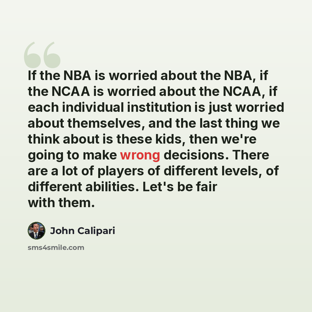 “If the NBA is worried about the NBA, if the NCAA is worried about the NCAA, if each individual institution is just worried about themselves, and the last thing we think about is these kids, then we're going to make wrong decisions. There are a lot of players of different levels, of different…” quote by John Calipari