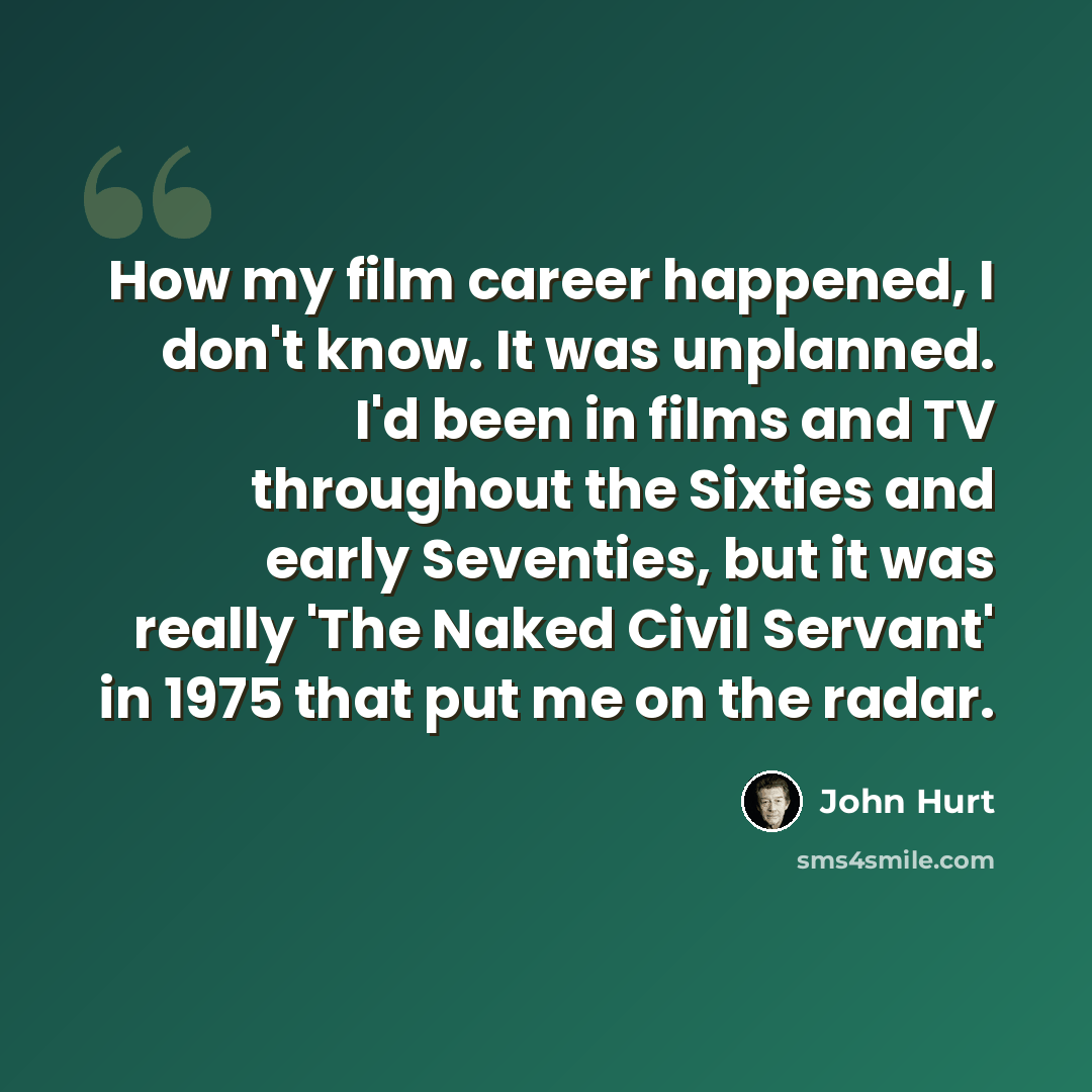 “How my film career happened, I don't know. It was unplanned. I'd been in films and TV throughout the Sixties and early Seventies, but it was really 'The Naked Civil Servant' in 1975 that put me on the radar.” quote by John Hurt