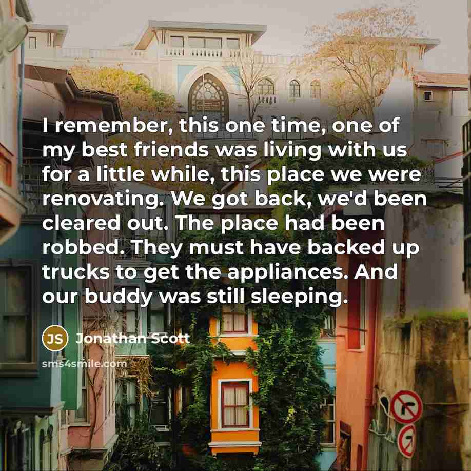 “I remember, this one time, one of my best friends was living with us for a little while, this place we were renovating. We got back, we'd been cleared out. The place had been robbed. They must have backed up trucks to get the appliances. And our buddy was still sleeping.” quote by Jonathan Scott