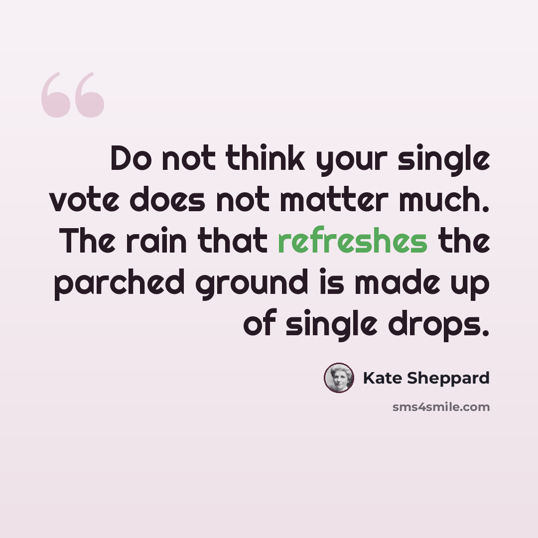 “Do not think your single vote does not matter much. The rain that refreshes the parched ground is made up of single drops.” quote by Kate Sheppard
