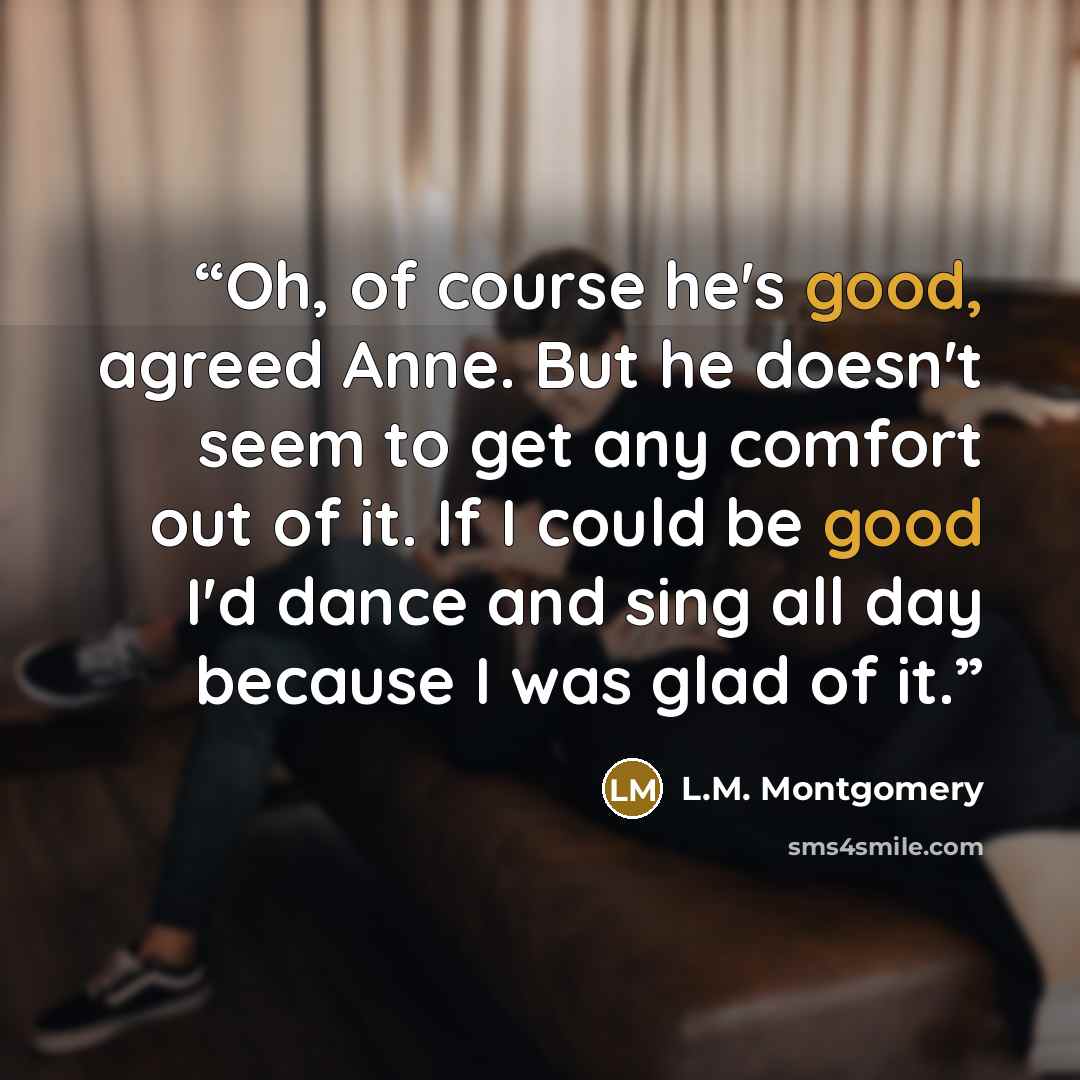 “Oh, of course he's good, agreed Anne. But he doesn't seem to get any comfort out of it. If I could be good I'd dance and sing all day because I was glad of it.” quote by L.M. Montgomery
