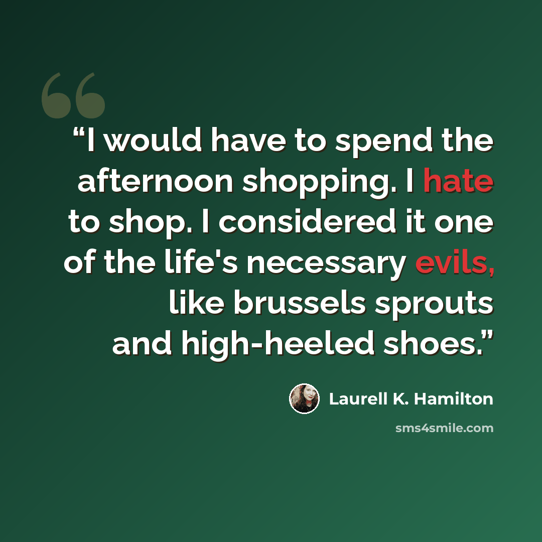 “I would have to spend the afternoon shopping. I hate to shop. I considered it one of the life's necessary evils, like brussels sprouts and high-heeled shoes.” quote by Laurell K. Hamilton