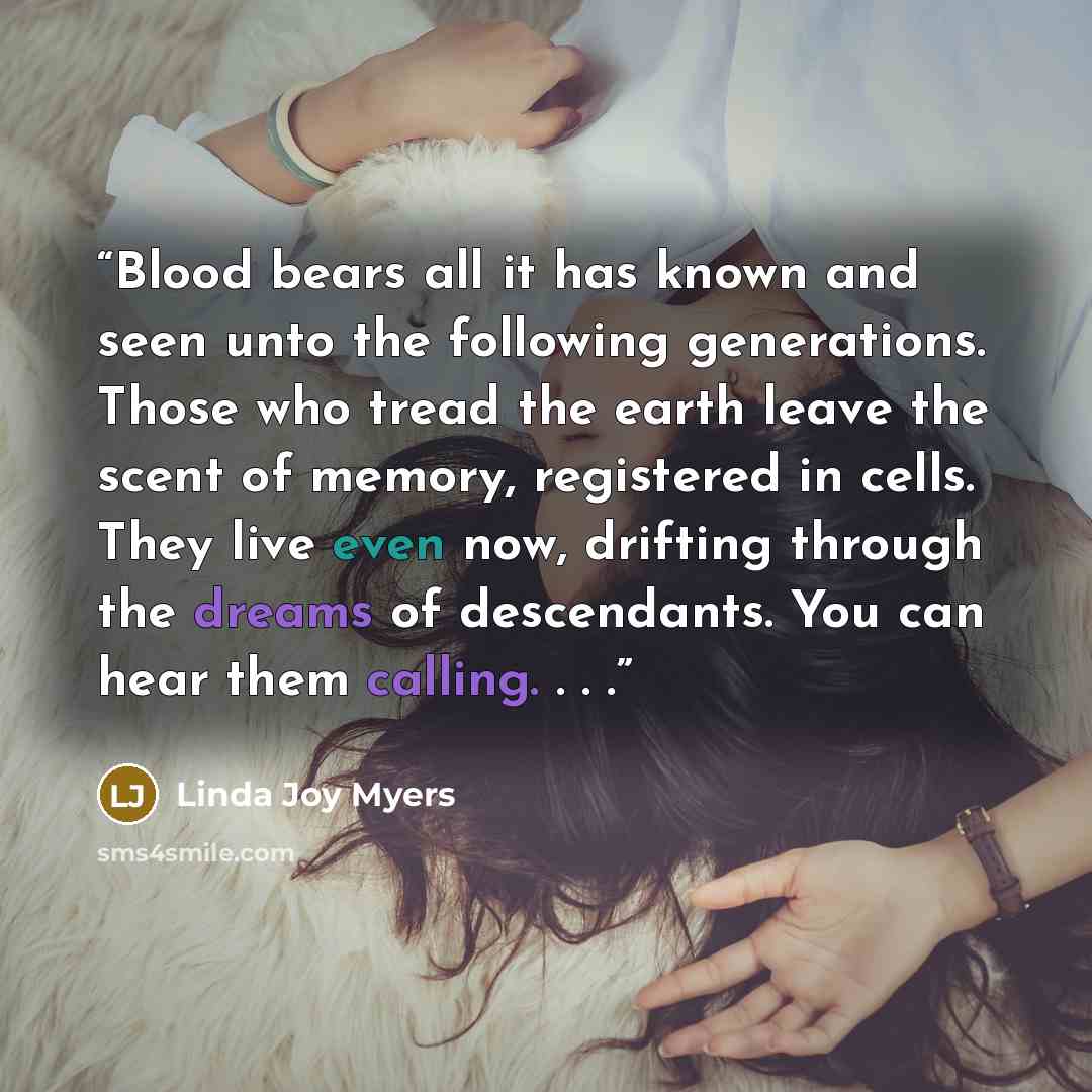 “Blood bears all it has known and seen unto the following generations. Those who tread the earth leave the scent of memory, registered in cells. They live even now, drifting through the dreams of descendants. You can hear them calling. . . .” quote by Linda Joy Myers