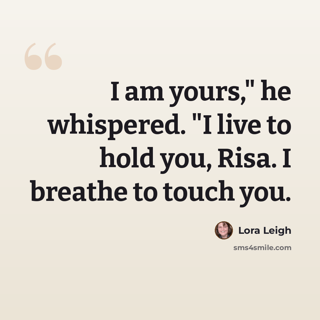 “I am yours," he whispered. "I live to hold you, Risa. I breathe to touch you.” quote by Lora Leigh