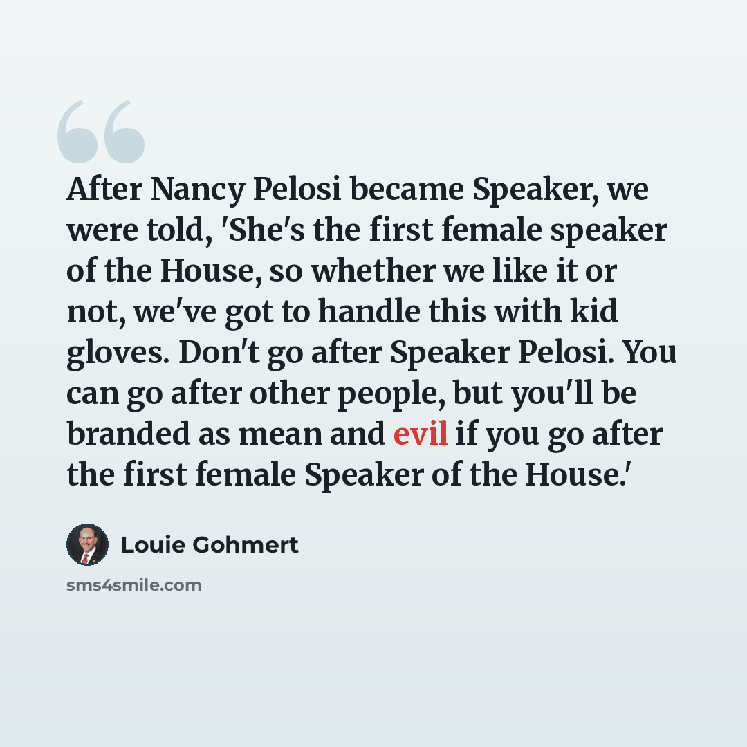 “After Nancy Pelosi became Speaker, we were told, 'She's the first female speaker of the House, so whether we like it or not, we've got to handle this with kid gloves. Don't go after Speaker Pelosi. You can go after other people, but you'll be branded as mean and evil if you go after the first…” quote by Louie Gohmert