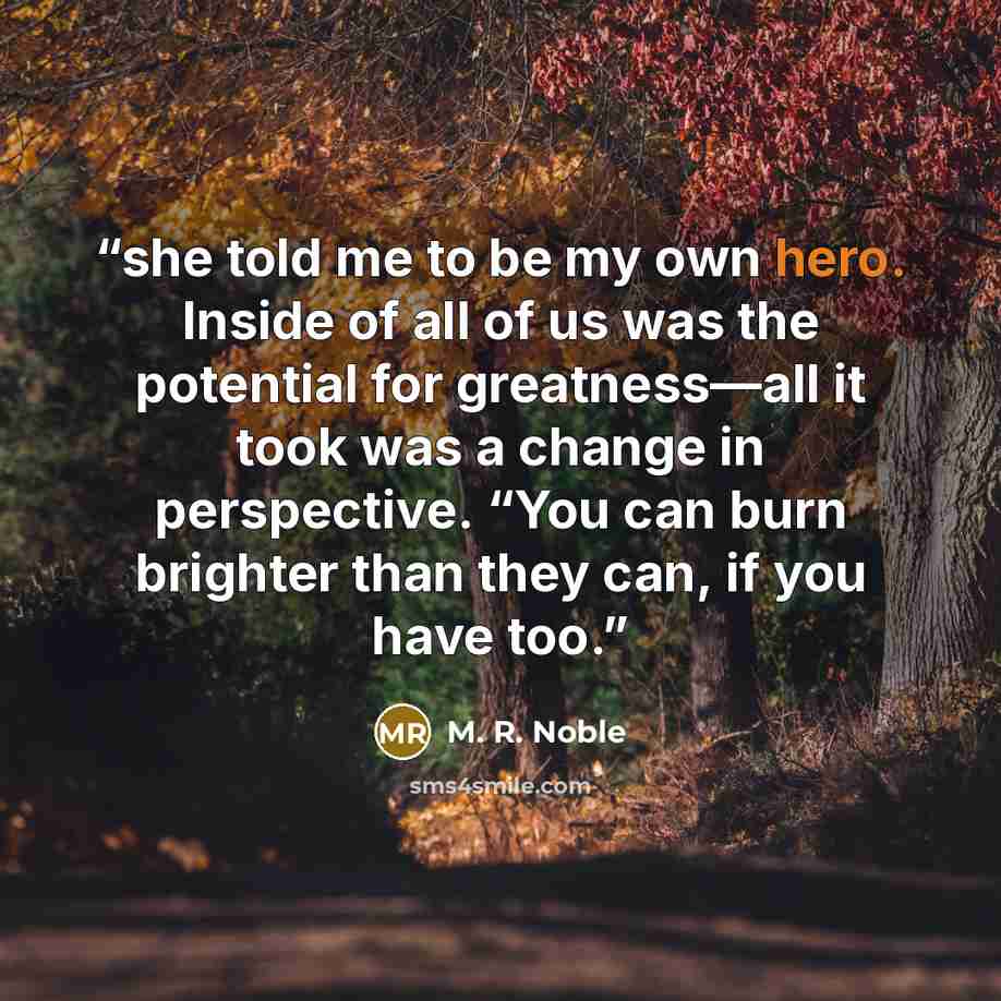 “she told me to be my own hero. Inside of all of us was the potential for greatness—all it took was a change in perspective. “You can burn brighter than they can, if you have too.” quote by M. R. Noble