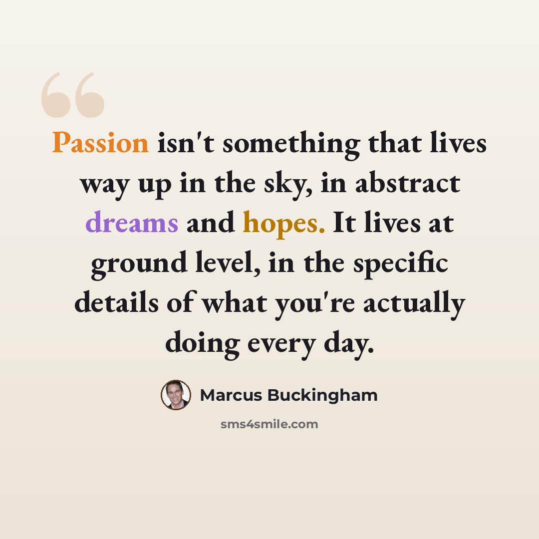 “Passion isn't something that lives way up in the sky, in abstract dreams and hopes. It lives at ground level, in the specific details of what you're actually doing every day.” quote by Marcus Buckingham