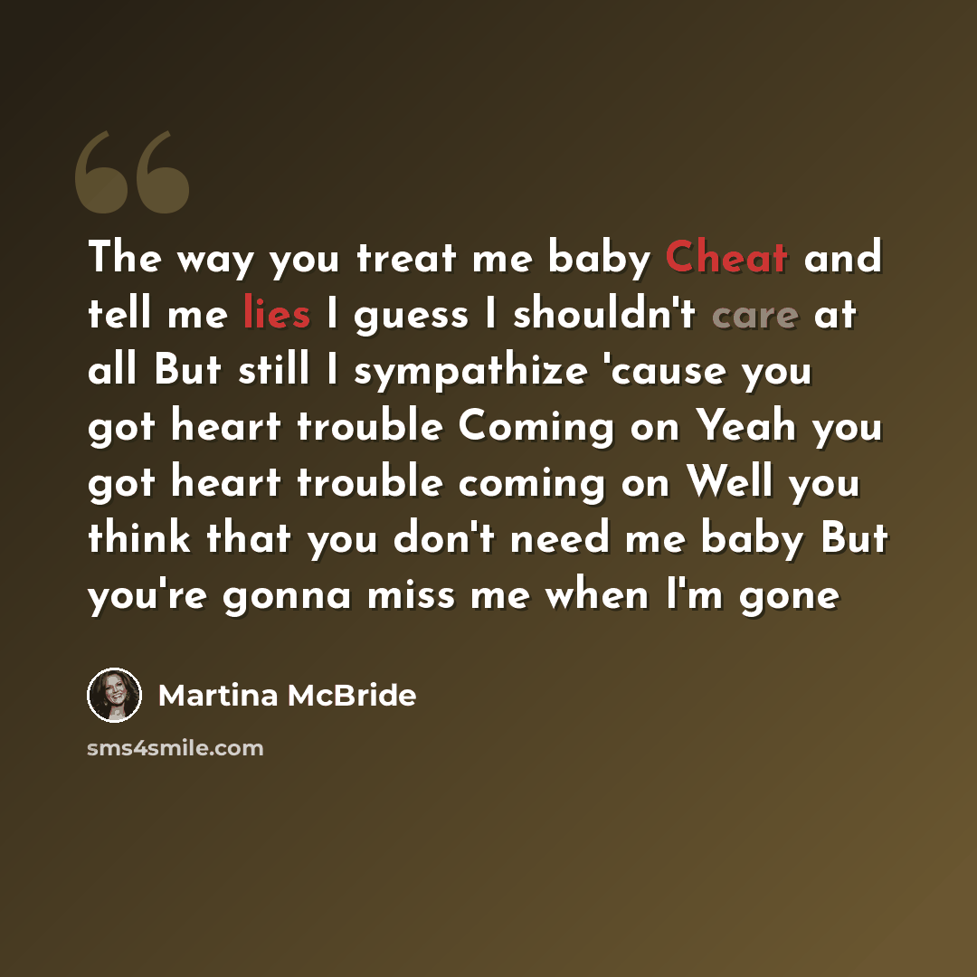 “The way you treat me baby Cheat and tell me lies I guess I shouldn't care at all But still I sympathize 'cause you got heart trouble Coming on Yeah you got heart trouble coming on Well you think that you don't need me baby But you're gonna miss me when I'm gone” quote by Martina Mcbride