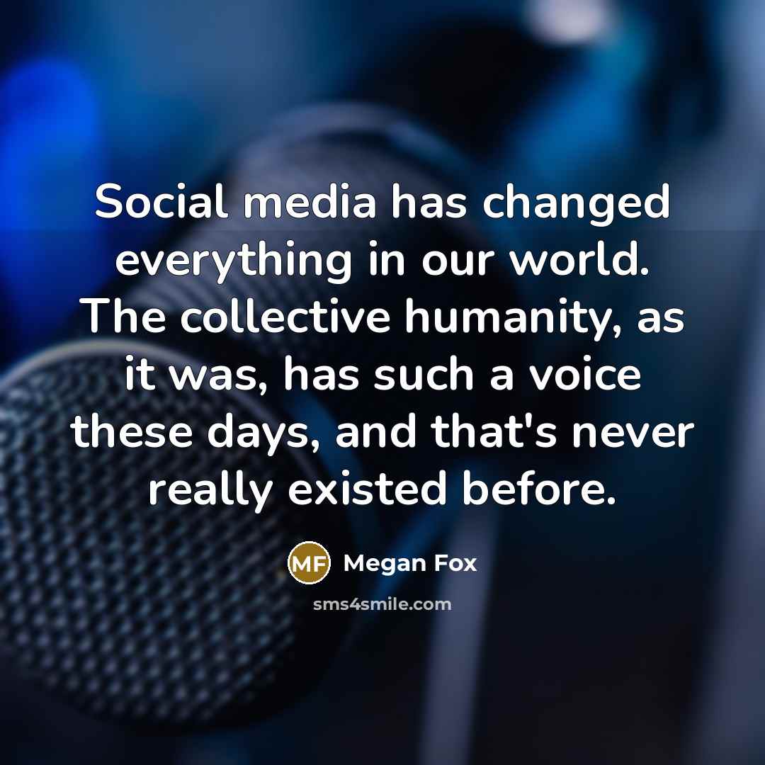 “Social media has changed everything in our world. The collective humanity, as it was, has such a voice these days, and that's never really existed before.” quote by Megan Fox