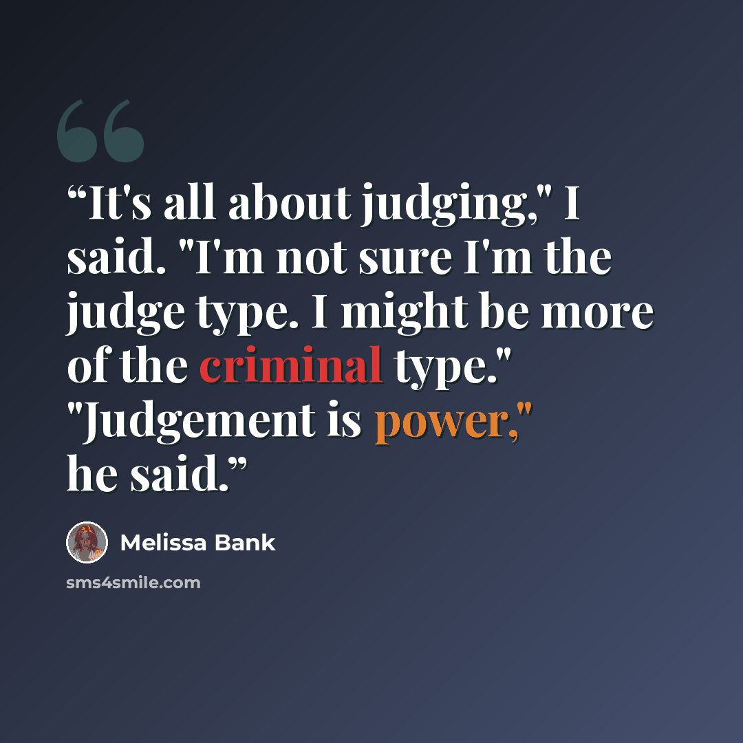 “It's all about judging," I said. "I'm not sure I'm the judge type. I might be more of the criminal type." "Judgement is power," he said.” quote by Melissa Bank