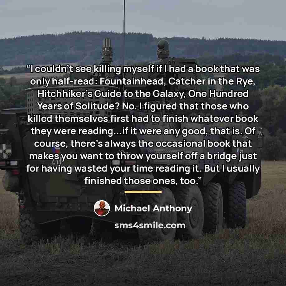 “I couldn't see killing myself if I had a book that was only half-read: Fountainhead, Catcher in the Rye, Hitchhiker's Guide to the Galaxy, One Hundred Years of Solitude? No. I figured that those who killed themselves first had to finish whatever book they were reading...if it were any good, that…” quote by Michael Anthony