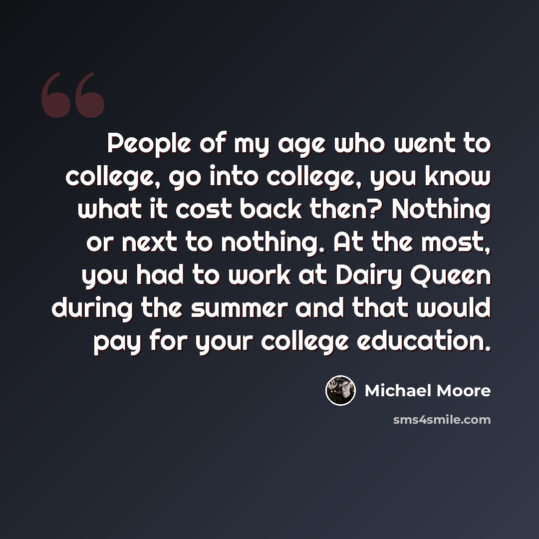 “People of my age who went to college, go into college, you know what it cost back then? Nothing or next to nothing. At the most, you had to work at Dairy Queen during the summer and that would pay for your college education.” quote by Michael Moore