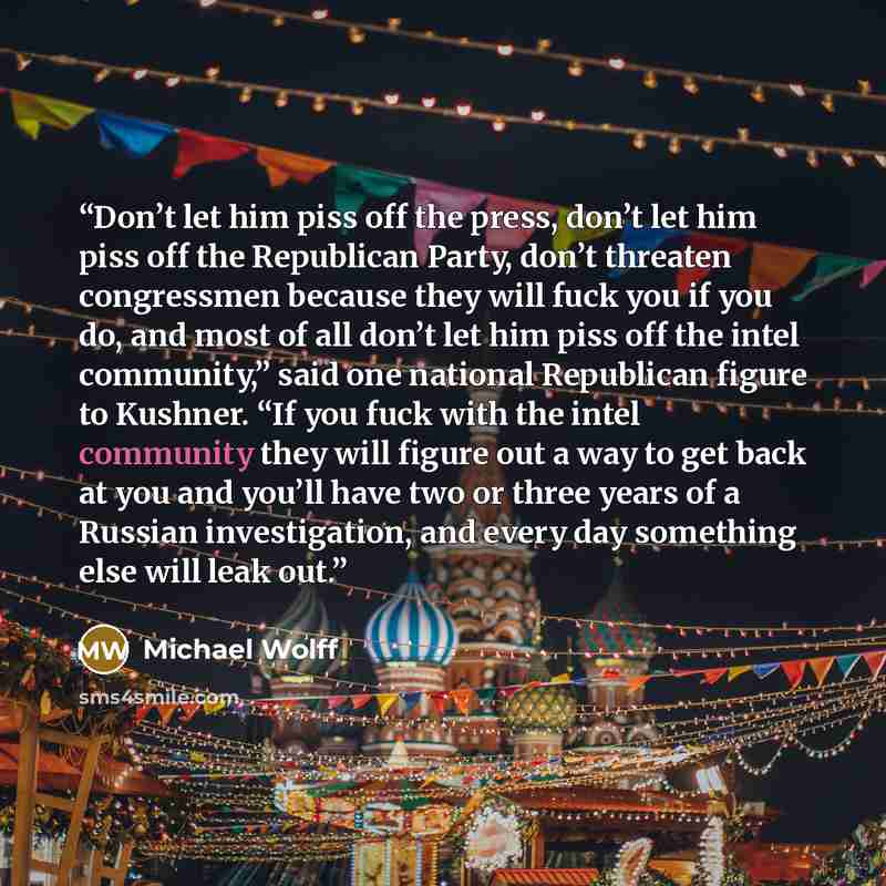 “Don’t let him piss off the press, don’t let him piss off the Republican Party, don’t threaten congressmen because they will fuck you if you do, and most of all don’t let him piss off the intel community,” said one national Republican figure to Kushner. “If you fuck with the intel community they…” quote by Michael Wolff