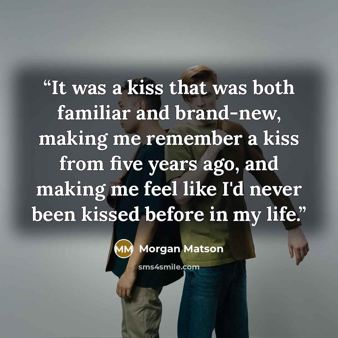 “It was a kiss that was both familiar and brand-new, making me remember a kiss from five years ago, and making me feel like I'd never been kissed before in my life.” quote by Morgan Matson