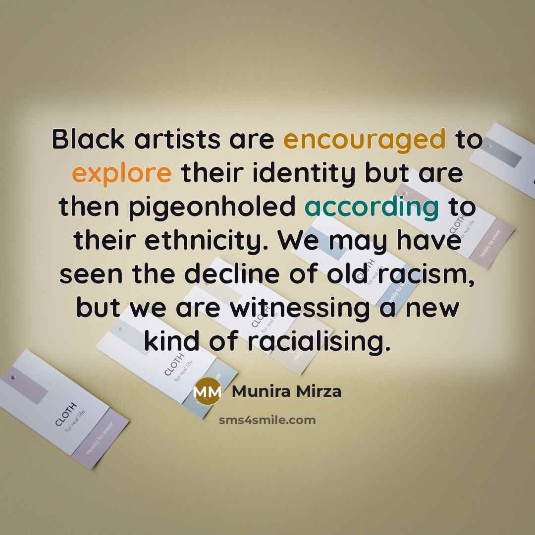 “Black artists are encouraged to explore their identity but are then pigeonholed according to their ethnicity. We may have seen the decline of old racism, but we are witnessing a new kind of racialising.” quote by Munira Mirza
