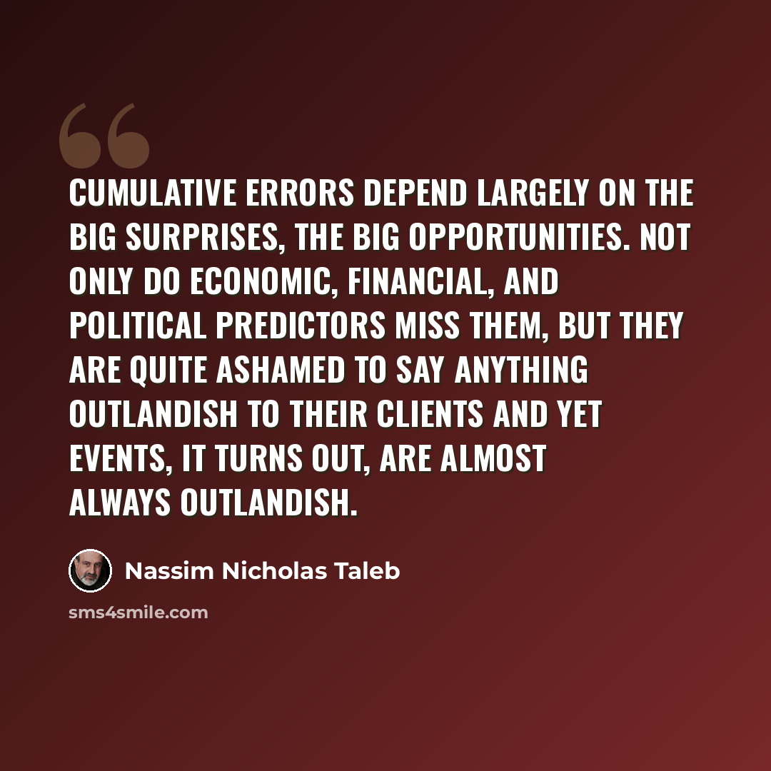 “Cumulative errors depend largely on the big surprises, the big opportunities. Not only do economic, financial, and political predictors miss them, but they are quite ashamed to say anything outlandish to their clients and yet events, it turns out, are almost always outlandish.” quote by Nassim Nicholas Taleb