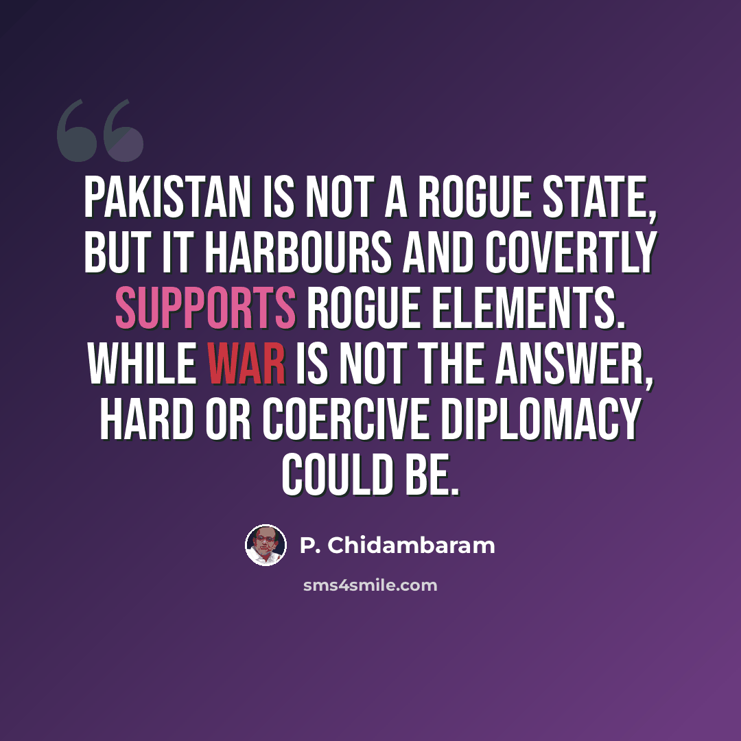 “Pakistan is not a rogue state, but it harbours and covertly supports rogue elements. While war is not the answer, hard or coercive diplomacy could be.” quote by P. Chidambaram