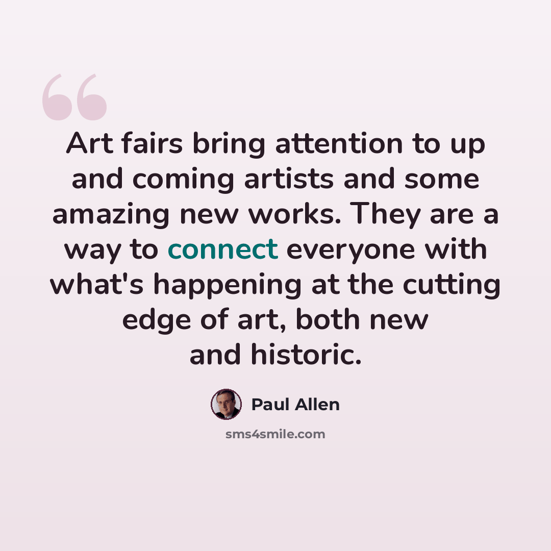 “Art fairs bring attention to up and coming artists and some amazing new works. They are a way to connect everyone with what's happening at the cutting edge of art, both new and historic.” quote by Paul Allen
