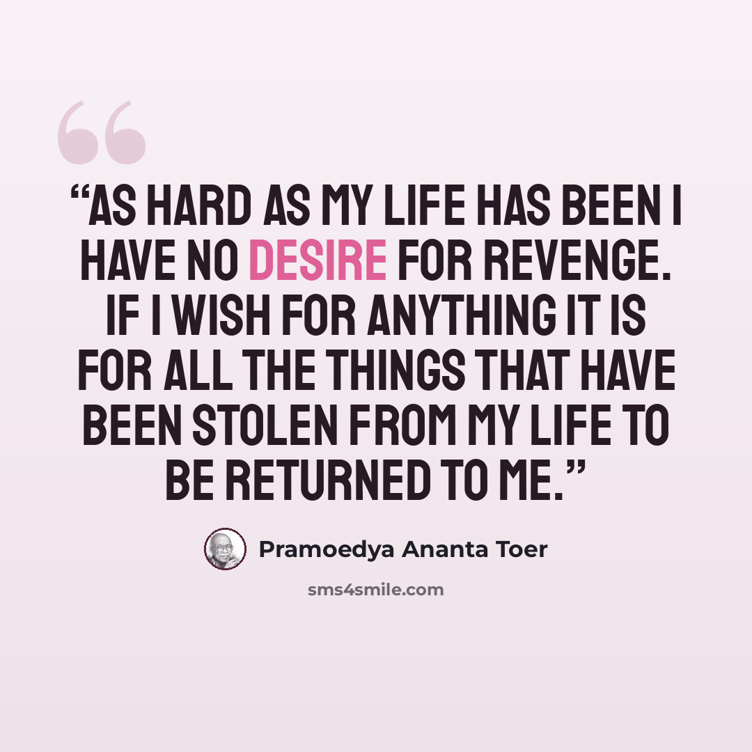 “As hard as my life has been I have no desire for revenge. If I wish for anything it is for all the things that have been stolen from my life to be returned to me.” quote by Pramoedya Ananta Toer