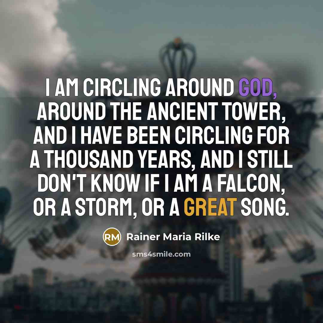 “I am circling around God, around the ancient tower, and I have been circling for a thousand years, and I still don't know if I am a falcon, or a storm, or a great song.” quote by Rainer Maria Rilke