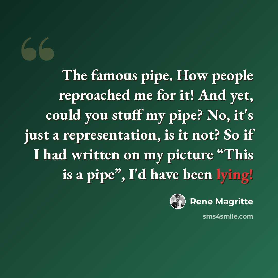 “The famous pipe. How people reproached me for it! And yet, could you stuff my pipe? No, it's just a representation, is it not? So if I had written on my picture “This is a pipe”, I'd have been lying!” quote by Rene Magritte