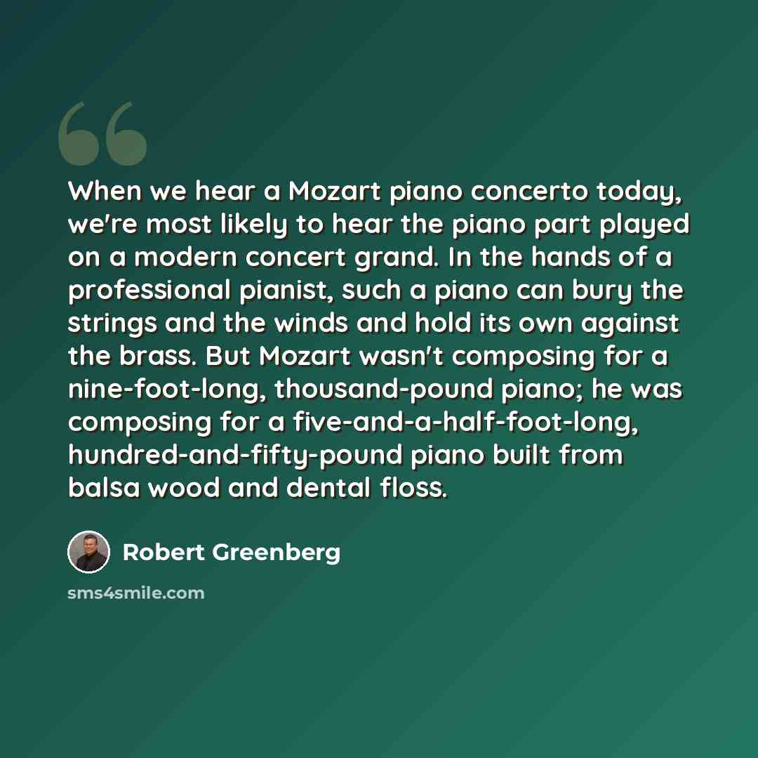 “When we hear a Mozart piano concerto today, we're most likely to hear the piano part played on a modern concert grand. In the hands of a professional pianist, such a piano can bury the strings and the winds and hold its own against the brass. But Mozart wasn't composing for a nine-foot-long…” quote by Robert Greenberg
